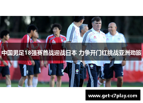 中国男足18强赛首战迎战日本 力争开门红挑战亚洲劲旅 中国男足18强赛首战迎战日本 力争开门红挑战亚洲劲旅