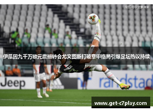 伊瓜因九千万欧元震撼转会尤文图斯打破意甲格局引爆足坛热议持续