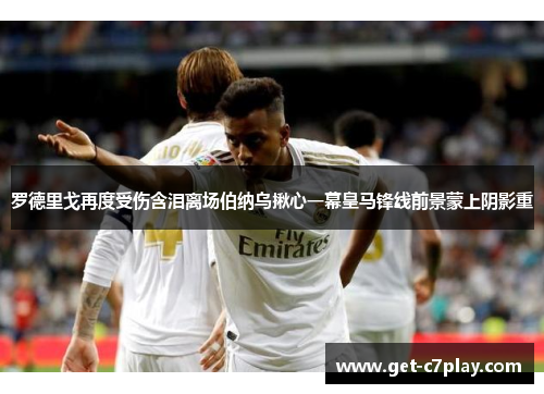罗德里戈再度受伤含泪离场伯纳乌揪心一幕皇马锋线前景蒙上阴影重