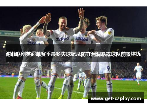 谢菲联创英超单赛季最多失球纪录防守漏洞暴露球队前景堪忧