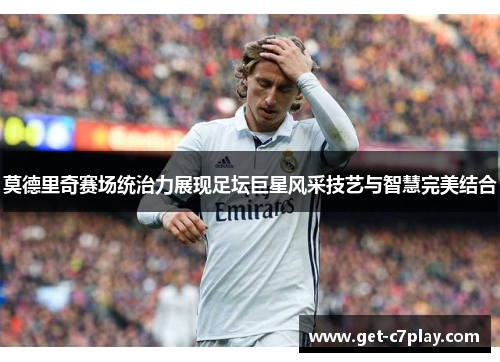 莫德里奇赛场统治力展现足坛巨星风采技艺与智慧完美结合