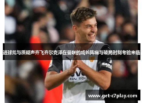 进球荒与质疑声齐飞齐尔克泽在曼联的成长阵痛与破局时刻考验来临